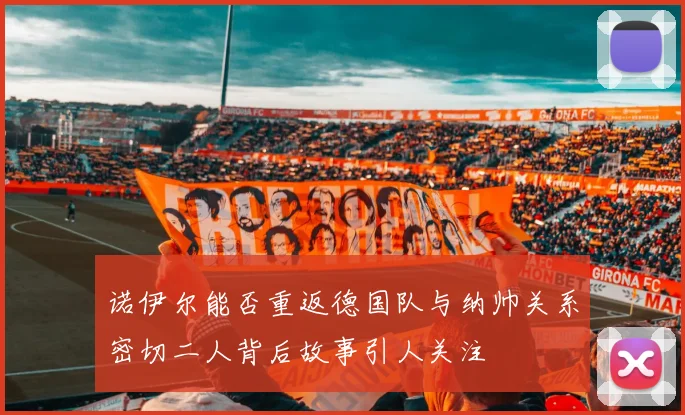 诺伊尔能否重返德国队与纳帅关系密切二人背后故事引人关注