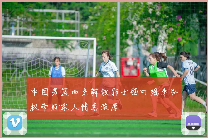中国男篮回京解散郭士强叮嘱李弘权带好家人情意浓厚