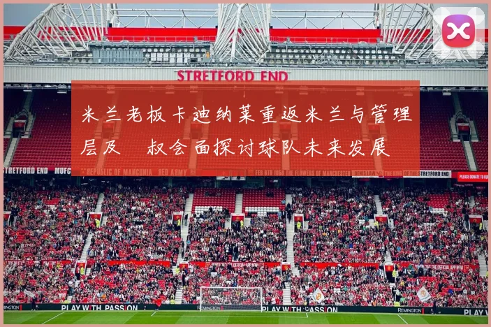 米兰老板卡迪纳莱重返米兰与管理层及囧叔会面探讨球队未来发展