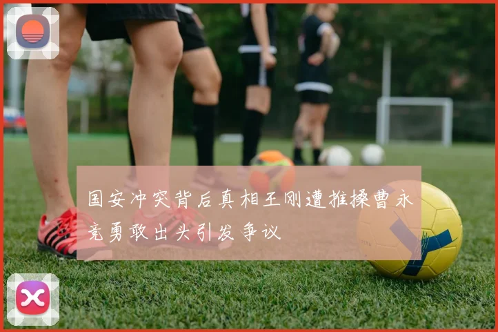 国安冲突背后真相王刚遭推搡曹永竞勇敢出头引发争议