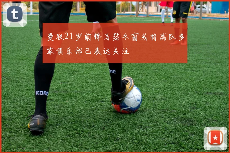 曼联21岁前锋马瑟冬窗或将离队多家俱乐部已表达关注