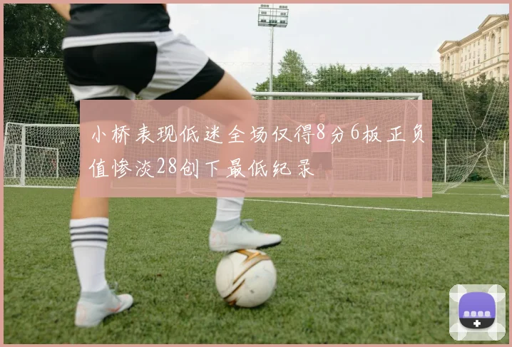 小桥表现低迷全场仅得8分6板正负值惨淡28创下最低纪录