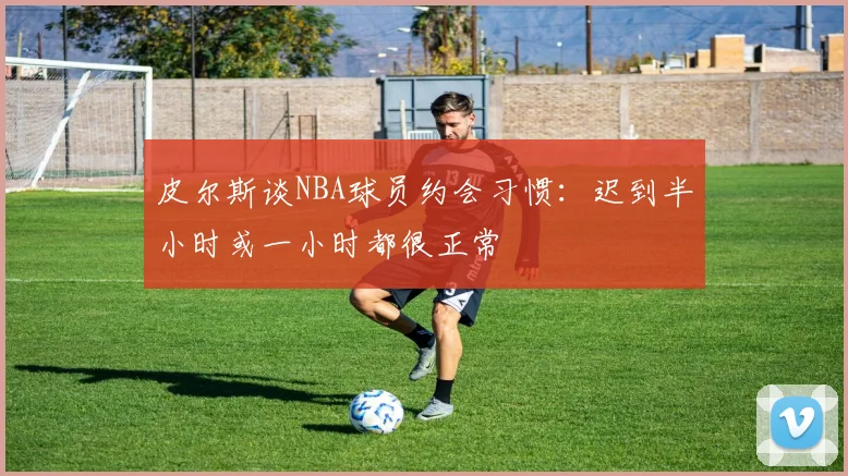 皮尔斯谈NBA球员约会习惯：迟到半小时或一小时都很正常
