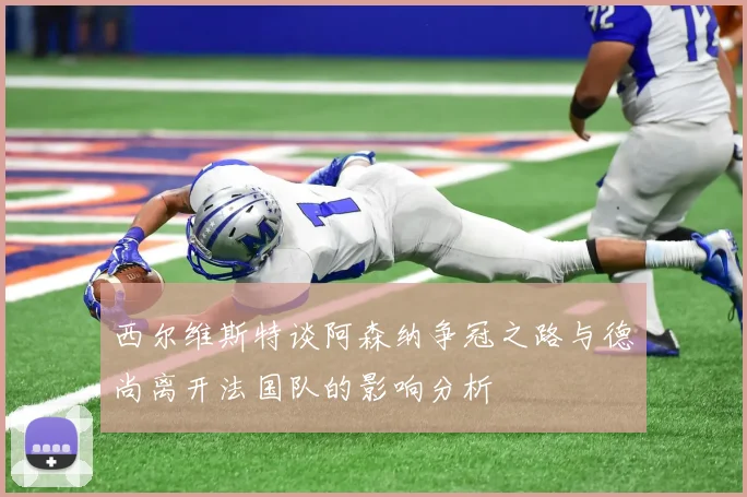 西尔维斯特谈阿森纳争冠之路与德尚离开法国队的影响分析