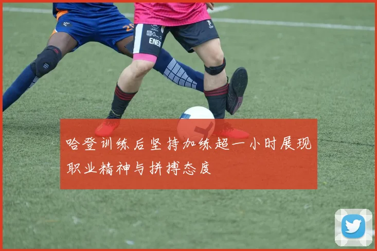 哈登训练后坚持加练超一小时展现职业精神与拼搏态度