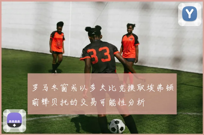 罗马冬窗或以多夫比克换取埃弗顿前锋贝托的交易可能性分析