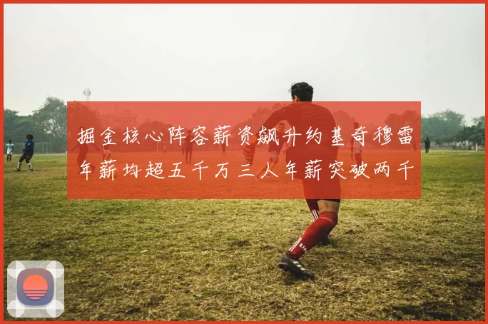 掘金核心阵容薪资飙升约基奇穆雷年薪均超五千万三人年薪突破两千万大关