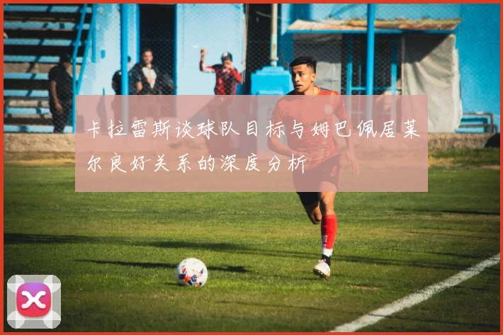 卡拉雷斯谈球队目标与姆巴佩居莱尔良好关系的深度分析
