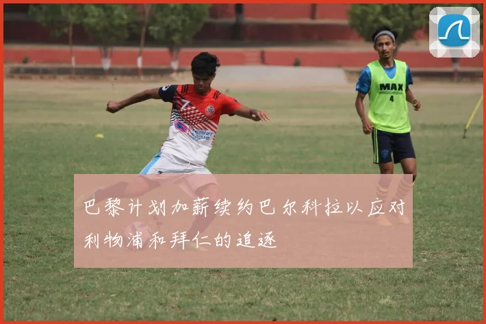 巴黎计划加薪续约巴尔科拉以应对利物浦和拜仁的追逐