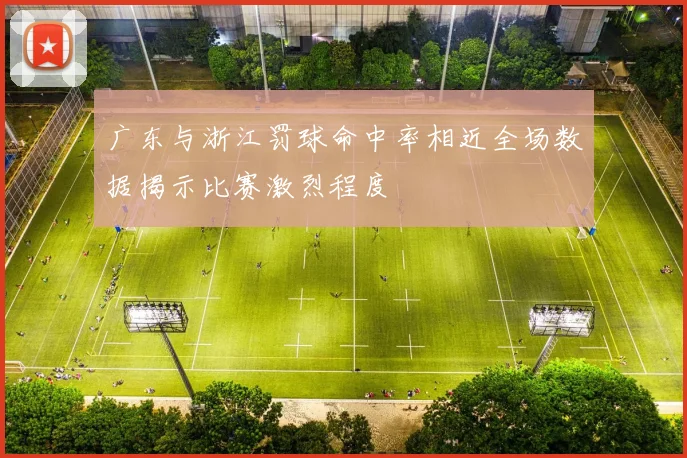 广东与浙江罚球命中率相近全场数据揭示比赛激烈程度