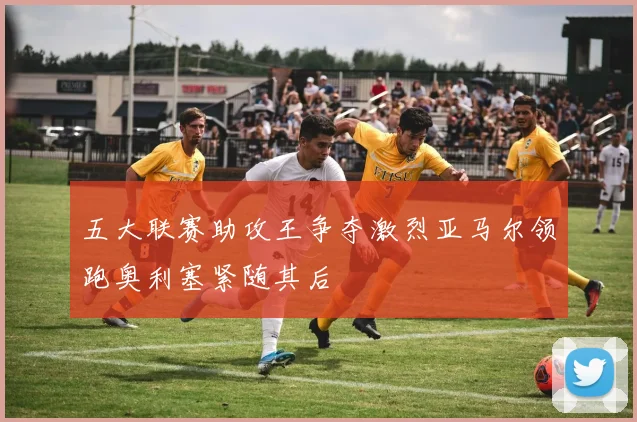 五大联赛助攻王争夺激烈亚马尔领跑奥利塞紧随其后