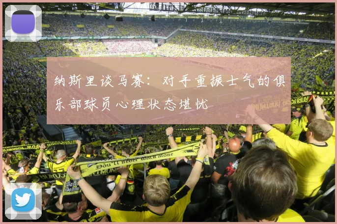 纳斯里谈马赛：对手重振士气的俱乐部球员心理状态堪忧