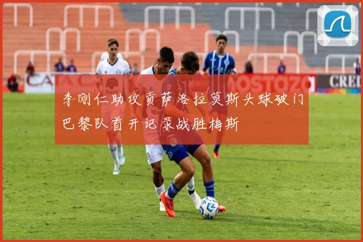 李刚仁助攻贡萨洛拉莫斯头球破门巴黎队首开记录战胜梅斯