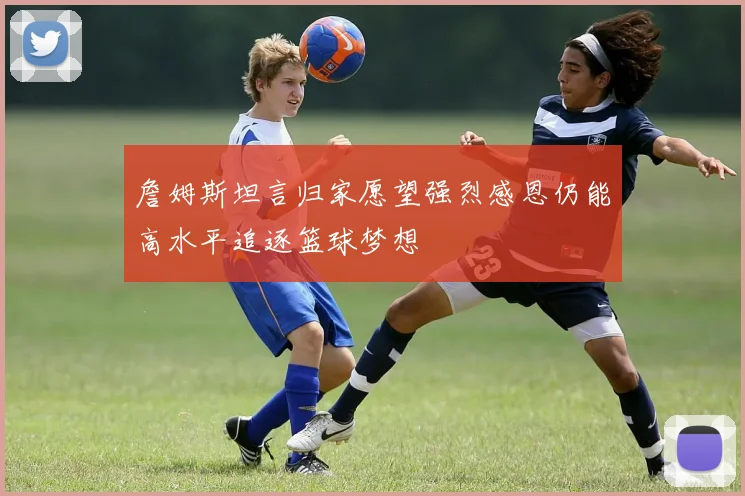 詹姆斯坦言归家愿望强烈感恩仍能高水平追逐篮球梦想