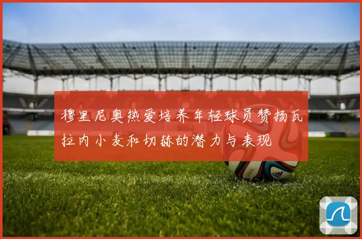 穆里尼奥热爱培养年轻球员赞扬瓦拉内小麦和切赫的潜力与表现