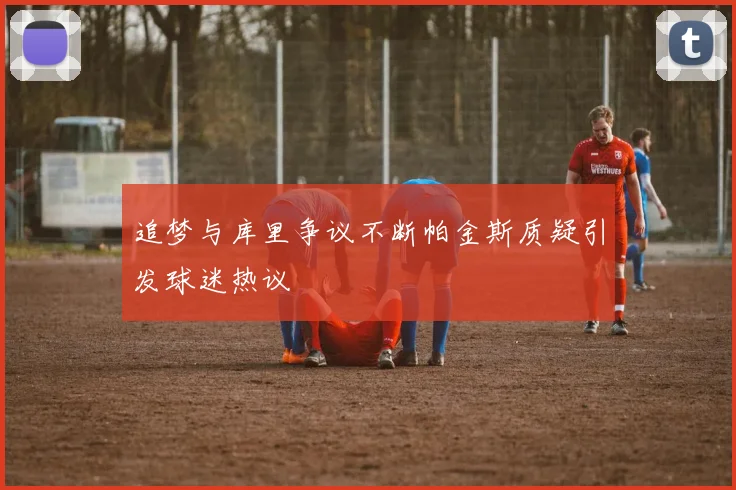 追梦与库里争议不断帕金斯质疑引发球迷热议