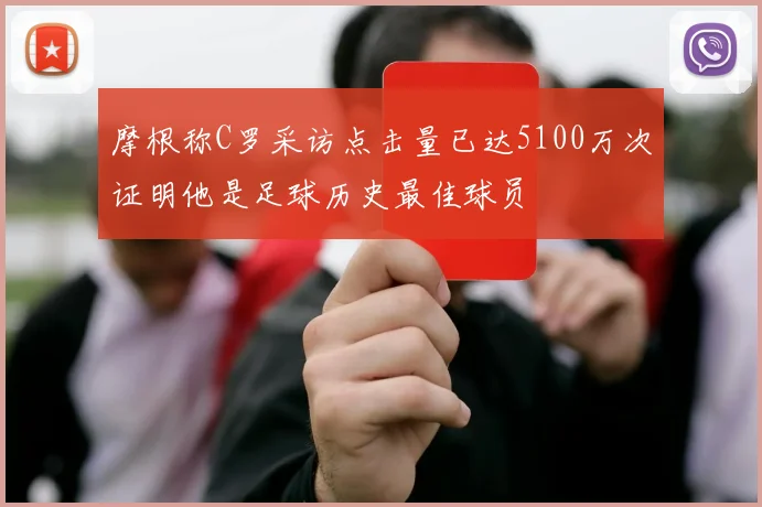 摩根称C罗采访点击量已达5100万次证明他是足球历史最佳球员