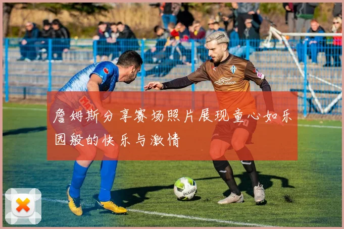 詹姆斯分享赛场照片展现童心如乐园般的快乐与激情