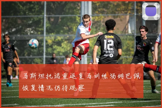 马斯坦托诺重返皇马训练场姆巴佩恢复情况仍待观察