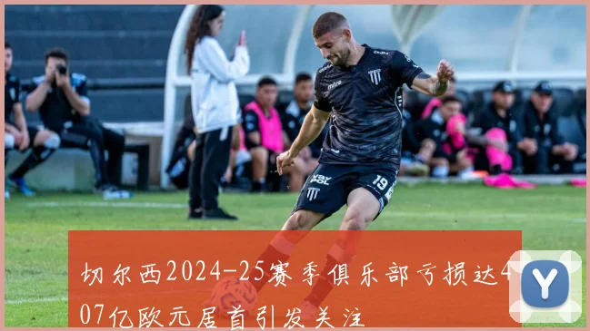 切尔西2024-25赛季俱乐部亏损达407亿欧元居首引发关注