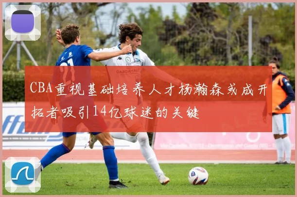 CBA重视基础培养人才杨瀚森或成开拓者吸引14亿球迷的关键
