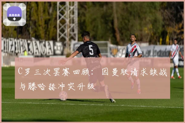 C罗三次罢赛回顾：因曼联请求缺战与滕哈赫冲突升级