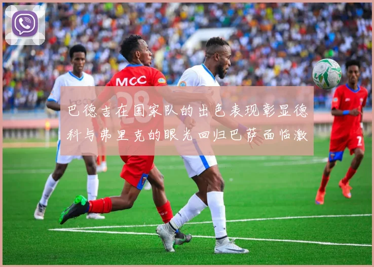 巴德吉在国家队的出色表现彰显德科与弗里克的眼光回归巴萨面临激烈竞争挑战