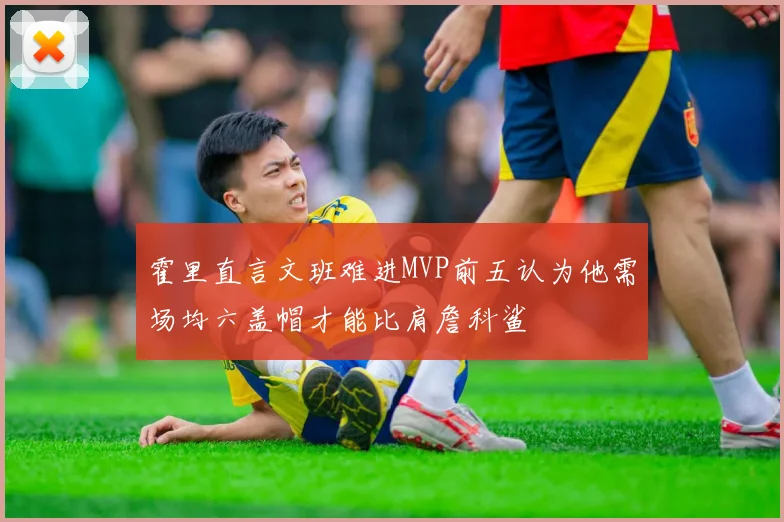 霍里直言文班难进MVP前五认为他需场均六盖帽才能比肩詹科鲨