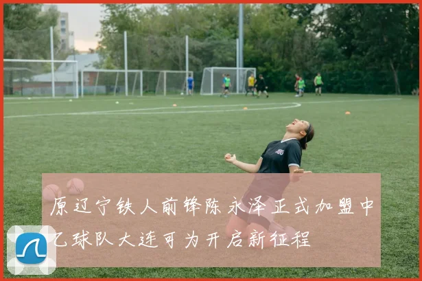 原辽宁铁人前锋陈永泽正式加盟中乙球队大连可为开启新征程