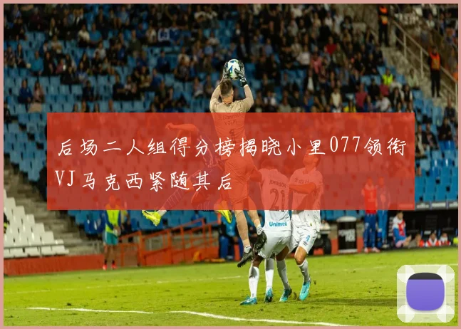 后场二人组得分榜揭晓小里077领衔VJ马克西紧随其后