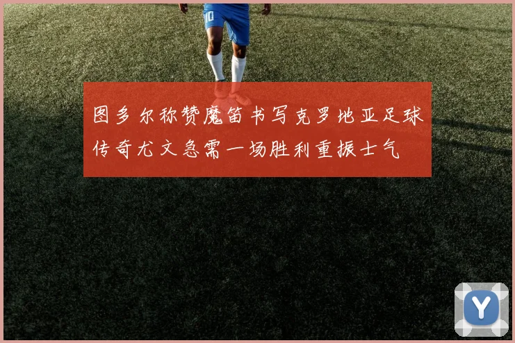 图多尔称赞魔笛书写克罗地亚足球传奇尤文急需一场胜利重振士气