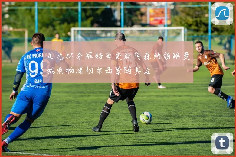 足总杯夺冠赔率更新阿森纳领跑曼城利物浦切尔西紧随其后