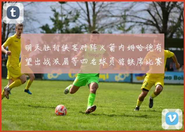 明天独行侠客对阵火箭内姆哈德有望出战浓眉等四名球员将缺席比赛