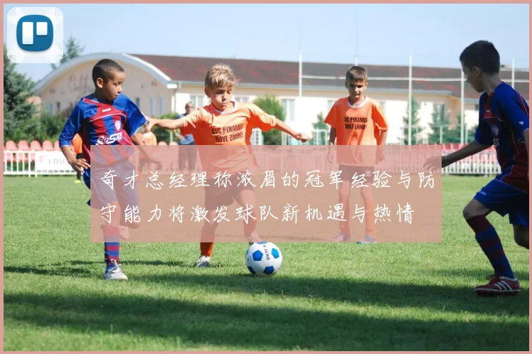 奇才总经理称浓眉的冠军经验与防守能力将激发球队新机遇与热情